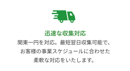 迅速な収集対応：関東一円を対応。最短翌日収集可能で、お客様の事業スケジュールに合わせた柔軟な対応をいたします。