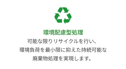 環境配慮型処理：可能な限りリサイクルを行い、環境負荷を最小限に抑えた持続可能な廃棄物処理を実現します。