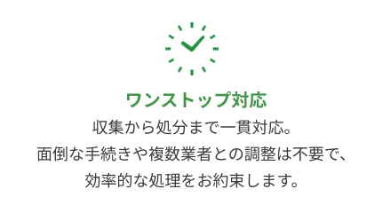 ワンストップ対応：収集から処分まで一貫対応。面倒な手続きや複数業者との調整は不要で、効率的な処理をお約束します。